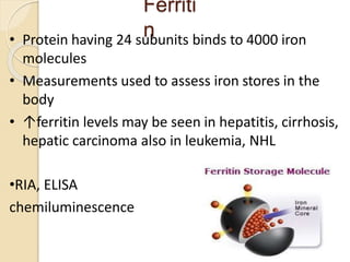 Ferriti
n
10
• Protein having 24 subunits binds to 4000 iron
molecules
• Measurements used to assess iron stores in the
body
• ↑ferritin levels may be seen in hepatitis, cirrhosis,
hepatic carcinoma also in leukemia, NHL
•RIA, ELISA
chemiluminescence
 