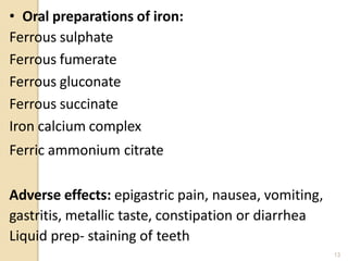 • Oral preparations of iron:
Ferrous sulphate
Ferrous fumerate
Ferrous gluconate
Ferrous succinate
Iron calcium complex
Ferric ammonium citrate
Adverse effects: epigastric pain, nausea, vomiting,
gastritis, metallic taste, constipation or diarrhea
Liquid prep- staining of teeth
13
 