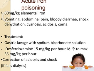 Acute iron
poisoning
• 60mg/kg elemental iron
• Vomiting, abdominal pain, bloody diarrhea, shock,
dehydration, cyanosis, acidosis, coma
• Treatment:
• Gastric lavage with sodium bicarbonate solution
• Desferrioxamine 15 mg/kg per hour IV, ↑ to max
35 mg/kg per hour
•Correction of acidosis and shock
(if fails dialysis) 15
 