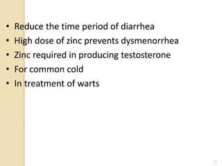 • Reduce the time period of diarrhea
• High dose of zinc prevents dysmenorrhea
• Zinc required in producing testosterone
• For common cold
• In treatment of warts
17
 