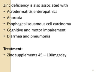 Zinc deficiency is also associated with
• Acrodermatitis enteropathica
• Anorexia
• Esophageal squamous cell carcinoma
• Cognitive and motor impairement
• Diarrhea and pneumonia
Treatment:
• Zinc supplements 45 – 100mg/day
20
 
