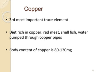 Copper
21
• 3rd most important trace element
• Diet rich in copper: red meat, shell fish, water
pumped through copper pipes
• Body content of copper is 80-120mg
 
