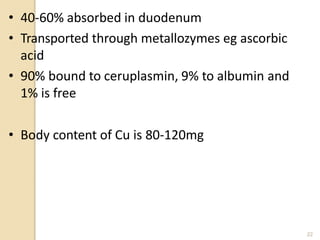 • 40-60% absorbed in duodenum
• Transported through metallozymes eg ascorbic
acid
• 90% bound to ceruplasmin, 9% to albumin and
1% is free
• Body content of Cu is 80-120mg
22
 