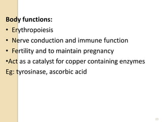 Body functions:
• Erythropoiesis
• Nerve conduction and immune function
• Fertility and to maintain pregnancy
•Act as a catalyst for copper containing enzymes
Eg: tyrosinase, ascorbic acid
23
 