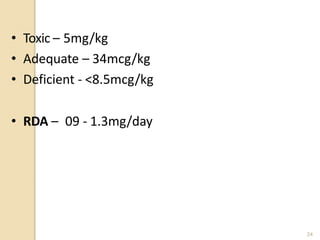 • Toxic – 5mg/kg
• Adequate – 34mcg/kg
• Deficient - <8.5mcg/kg
• RDA – 09 - 1.3mg/day
24
 