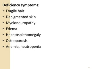 Deficiency symptoms:
• Fragile hair
• Depigmented skin
• Myeloneuropathy
• Edema
• Hepatosplenomegaly
• Osteoporosis
• Anemia, neutropenia
25
 