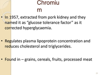 Chromiu
m
29
• In 1957, extracted from pork kidney and they
named it as “glucose tolerance factor” as it
corrected hyperglycaemia.
• Regulates plasma lipoprotein concentration and
reduces cholesterol and triglycerides.
• Found in – grains, cereals, fruits, processed meat
 