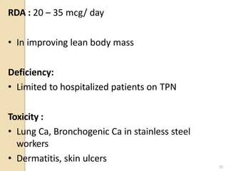 RDA : 20 – 35 mcg/ day
• In improving lean body mass
Deficiency:
• Limited to hospitalized patients on TPN
Toxicity :
• Lung Ca, Bronchogenic Ca in stainless steel
workers
• Dermatitis, skin ulcers
30
 