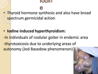 Iodin
e
• Thyroid hormone synthesis and also have broad
spectrum germicidal action
• Iodine induced hyperthyroidism:
-In individuals of nodular goiter in endemic area
-thyrotoxicosis due to underlying areas of
autonomy (Jod Basedow phenomenon)
32
 