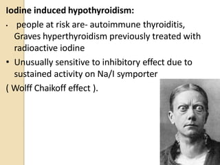 Iodine induced hypothyroidism:
• people at risk are- autoimmune thyroiditis,
Graves hyperthyroidism previously treated with
radioactive iodine
• Unusually sensitive to inhibitory effect due to
sustained activity on Na/I symporter
( Wolff Chaikoff effect ).
33
 