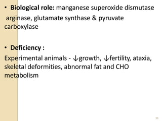 • Biological role: manganese superoxide dismutase
arginase, glutamate synthase & pyruvate
carboxylase
• Deficiency :
Experimental animals - ↓growth, ↓fertility, ataxia,
skeletal deformities, abnormal fat and CHO
metabolism
36
 