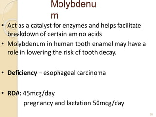 Molybdenu
m
38
• Act as a catalyst for enzymes and helps facilitate
breakdown of certain amino acids
• Molybdenum in human tooth enamel may have a
role in lowering the risk of tooth decay.
• Deficiency – esophageal carcinoma
• RDA: 45mcg/day
pregnancy and lactation 50mcg/day
 