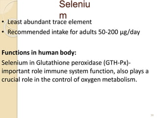 Seleniu
m
39
• Least abundant trace element
• Recommended intake for adults 50-200 μg/day
Functions in human body:
Selenium in Glutathione peroxidase (GTH-Px)-
important role immune system function, also plays a
crucial role in the control of oxygen metabolism.
 