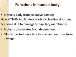 Functions in human body:
40
• protects body from oxidative damage.
•Low GTH-Px in platelets leads to bleeding disorders
& edema due to damage to capillary membranes
• Protects phagocytes from destruction
• GTH-Px protects eye lens tissues and neurons from
damage
 