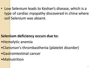• Low Selenium leads to Keshan’s disease, which is a
type of cardiac myopathy discovered in china where
soil Selenium was absent.
Selenium deficiency occurs due to:
•Hemolytic anemia
•Clansman's thrombasthenia (platelet disorder)
•Gastrointestinal cancer
•Malnutrition
41
 
