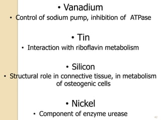 • Vanadium
• Control of sodium pump, inhibition of ATPase
• Tin
• Interaction with riboflavin metabolism
• Silicon
• Structural role in connective tissue, in metabolism
of osteogenic cells
• Nickel
• Component of enzyme urease 42
 