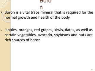 Boro
n
43
• Boron is a vital trace mineral that is required for the
normal growth and health of the body.
• apples, oranges, red grapes, kiwis, dates, as well as
certain vegetables, avocado, soybeans and nuts are
rich sources of boron
 
