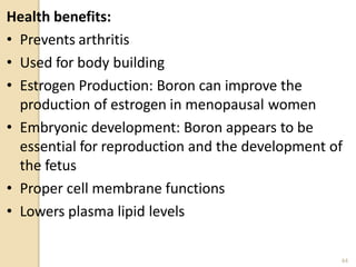Health benefits:
• Prevents arthritis
• Used for body building
• Estrogen Production: Boron can improve the
production of estrogen in menopausal women
• Embryonic development: Boron appears to be
essential for reproduction and the development of
the fetus
• Proper cell membrane functions
• Lowers plasma lipid levels
44
 