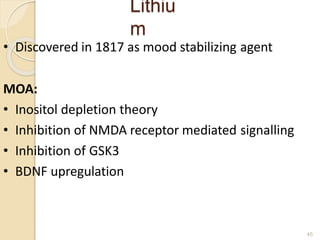 Lithiu
m
45
• Discovered in 1817 as mood stabilizing agent
MOA:
• Inositol depletion theory
• Inhibition of NMDA receptor mediated signalling
• Inhibition of GSK3
• BDNF upregulation
 