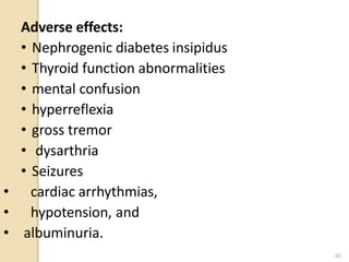 Adverse effects:
• Nephrogenic diabetes insipidus
• Thyroid function abnormalities
• mental confusion
• hyperreflexia
• gross tremor
• dysarthria
• Seizures
• cardiac arrhythmias,
• hypotension, and
• albuminuria.
46
 