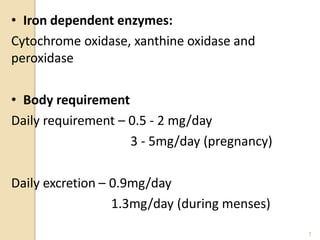 • Iron dependent enzymes:
Cytochrome oxidase, xanthine oxidase and
peroxidase
• Body requirement
Daily requirement – 0.5 - 2 mg/day
3 - 5mg/day (pregnancy)
Daily excretion – 0.9mg/day
1.3mg/day (during menses)
7
 