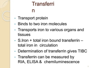 Transferri
n
• Transport protein
• Binds to two iron molecules
• Transports iron to various organs and
tissues
• S.Iron + total iron bound transferrin –
total iron in circulation
• Determination of transferrin gives TIBC
• Transferrin can be measured by
RIA, ELISA & chemiluminescence
9
 