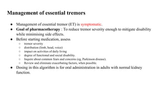 Management of essential tremors
● Management of essential tremor (ET) is symptomatic.
● Goal of pharmacotherapy : To reduce tremor severity enough to mitigate disability
while minimising side effects.
● Before starting medication, assess
○ tremor severity
○ distribution (limb, head, voice)
○ impact on activities of daily living
○ degree of functional and social disability.
○ Inquire about common fears and concerns (eg, Parkinson disease).
○ Review and eliminate exacerbating factors, when possible.
● Dosing in this algorithm is for oral administration in adults with normal kidney
function.
 