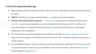 Criteria for pharmacotherapy
● Drug treatment should be offered to patients with ET who have intermittent or persistent disability caused
by tremor.
● Mild ET and little or no tremor-related disability — usually do not require treatment.
● Patients with frequent/daily symptoms — Propranolol, a nonselective beta adrenergic blocker, and
primidone, an anti seizure medication, are each considered first-line therapies for ET, and they have
equivalent efficacy. The choice between these agents is based on side effect profiles, concomitant
medications, and comorbidities.
● For ET that does not respond adequately to monotherapy with either propranolol or primidone, the two
drugs can be used together. Switching from one to the other is also a reasonable strategy if either agent is
poorly tolerated.
● Several additional drugs or classes of drugs have more limited evidence of benefit for ET but can be tried
as second-line agents, either alone or in combination with a first-line therapy. These include topiramate,
benzodiazepines, and gabapentin.
 
