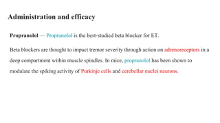 Administration and efficacy
Propranolol — Propranolol is the best-studied beta blocker for ET.
Beta blockers are thought to impact tremor severity through action on adrenoreceptors in a
deep compartment within muscle spindles. In mice, propranolol has been shown to
modulate the spiking activity of Purkinje cells and cerebellar nuclei neurons.
 