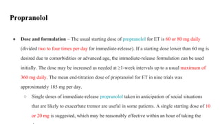 Propranolol
● Dose and formulation – The usual starting dose of propranolol for ET is 60 or 80 mg daily
(divided two to four times per day for immediate-release). If a starting dose lower than 60 mg is
desired due to comorbidities or advanced age, the immediate-release formulation can be used
initially. The dose may be increased as needed at ≥1-week intervals up to a usual maximum of
360 mg daily. The mean end-titration dose of propranolol for ET in nine trials was
approximately 185 mg per day.
○ Single doses of immediate-release propranolol taken in anticipation of social situations
that are likely to exacerbate tremor are useful in some patients. A single starting dose of 10
or 20 mg is suggested, which may be reasonably effective within an hour of taking the
 