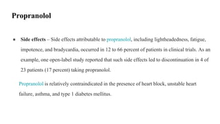 ● Side effects – Side effects attributable to propranolol, including lightheadedness, fatigue,
impotence, and bradycardia, occurred in 12 to 66 percent of patients in clinical trials. As an
example, one open-label study reported that such side effects led to discontinuation in 4 of
23 patients (17 percent) taking propranolol.
Propranolol is relatively contraindicated in the presence of heart block, unstable heart
failure, asthma, and type 1 diabetes mellitus.
Propranolol
 
