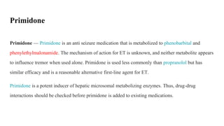 Primidone — Primidone is an anti seizure medication that is metabolized to phenobarbital and
phenylethylmalonamide. The mechanism of action for ET is unknown, and neither metabolite appears
to influence tremor when used alone. Primidone is used less commonly than propranolol but has
similar efficacy and is a reasonable alternative first-line agent for ET.
Primidone is a potent inducer of hepatic microsomal metabolizing enzymes. Thus, drug-drug
interactions should be checked before primidone is added to existing medications.
Primidone
 