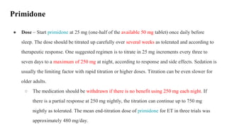● Dose – Start primidone at 25 mg (one-half of the available 50 mg tablet) once daily before
sleep. The dose should be titrated up carefully over several weeks as tolerated and according to
therapeutic response. One suggested regimen is to titrate in 25 mg increments every three to
seven days to a maximum of 250 mg at night, according to response and side effects. Sedation is
usually the limiting factor with rapid titration or higher doses. Titration can be even slower for
older adults.
○ The medication should be withdrawn if there is no benefit using 250 mg each night. If
there is a partial response at 250 mg nightly, the titration can continue up to 750 mg
nightly as tolerated. The mean end-titration dose of primidone for ET in three trials was
approximately 480 mg/day.
Primidone
 