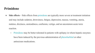 ● Side effects – Side effects from primidone are typically more severe at treatment initiation
and may include sedation, drowsiness, fatigue, depression, nausea, vomiting, ataxia,
malaise, dizziness, unsteadiness, confusion, vertigo, and an uncommon acute toxic
reaction.
○ Primidone may be better tolerated in patients with epilepsy in whom hepatic enzymes
have been induced by the previous administration of phenobarbital or other
antiseizure medications.
Primidone
 