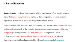 3. Benzodiazepines
Benzodiazepines — Benzodiazepines are widely used because of the usually mistaken
belief that tremor is due to anxiety. Be that as it may, in patients in whom tremor is
aggravated by anxiety, an anxiolytic may partially reduce tremor.
Caution is urged with the use of benzodiazepines for ET because of the potential for abuse
and dependence, as well as the potential for drug discontinuation to cause withdrawal
symptoms (including seizures) and tremor rebound. These problems make
benzodiazepines a second-line choice for the chronic treatment of ET. The two
benzodiazepines that have been studied for ET are alprazolam and clonazepam.
 
