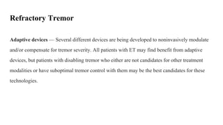 Refractory Tremor
Adaptive devices — Several different devices are being developed to noninvasively modulate
and/or compensate for tremor severity. All patients with ET may find benefit from adaptive
devices, but patients with disabling tremor who either are not candidates for other treatment
modalities or have suboptimal tremor control with them may be the best candidates for these
technologies.
 