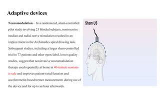Adaptive devices
Neuromodulation – In a randomized, sham-controlled
pilot study involving 23 blinded subjects, noninvasive
median and radial nerve stimulation resulted in an
improvement in the Archimedes spiral drawing task.
Subsequent studies, including a larger sham-controlled
trial in 77 patients and other open-label, lower quality
studies, suggest that noninvasive neuromodulation
therapy used repeatedly at home in 40-minute sessions
is safe and improves patient-rated function and
accelerometer-based tremor measurements during use of
the device and for up to an hour afterwards.
 
