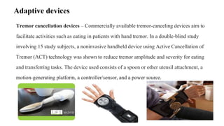 Tremor cancellation devices – Commercially available tremor-canceling devices aim to
facilitate activities such as eating in patients with hand tremor. In a double-blind study
involving 15 study subjects, a noninvasive handheld device using Active Cancellation of
Tremor (ACT) technology was shown to reduce tremor amplitude and severity for eating
and transferring tasks. The device used consists of a spoon or other utensil attachment, a
motion-generating platform, a controller/sensor, and a power source.
Adaptive devices
 