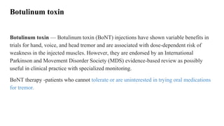 Botulinum toxin
Botulinum toxin — Botulinum toxin (BoNT) injections have shown variable benefits in
trials for hand, voice, and head tremor and are associated with dose-dependent risk of
weakness in the injected muscles. However, they are endorsed by an International
Parkinson and Movement Disorder Society (MDS) evidence-based review as possibly
useful in clinical practice with specialized monitoring.
BoNT therapy -patients who cannot tolerate or are uninterested in trying oral medications
for tremor.
 