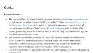 Cont…
Patient selection —
● The best candidates for upper limb injections are patients whose tremor amplitude is mild
enough to respond to low doses of BoNT type A (BoNT-A) or patients with severe and
disabling upper limb tremor who would prefer hand weakness over tremor. Although
reversible once the effects of BoNT wear off, hand weakness can be disabling while
present, particularly when the dominant hand is affected. Only experienced limb injectors
should administer this procedure.
● For head and vocal tremor, there are also trade-offs between benefits and side effects.
BoNT-A for voice tremor is associated with side effects that include breathiness,
hoarseness, and swallowing difficulty, and common side effects with head tremor
injections include dysphagia and neck weakness, stiffness, and/or pain.
● BoNT for vocal tremor is best administered by an otolaryngology specialist with expertise
 