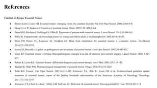 References
Familial, or Benign, Essential Tremor
● Benito-León J, Louis ED. Essential tremor: emerging views of a common disorder. Nat Clin Pract Neurol. 2006;2:666-678.
● Deng H, Le W, Jankovic J. Genetics of essential tremor. Brain. 2007;130:1456-1464.
● Deuschl G, Raethjen J, Hellriegel H, Elble R. Treatment of patients with essential tremor. Lancet Neurol. 2011;10:148-161.
● Elble RJ. Characteristics of physiologic tremor in young and elderly adults. Clin Neurophysiol. 2003;114:624-635.
● Flora ED, Perera CL, Cameron AL, Maddern GJ. Deep brain stimulation for essential tremor: a systematic review. MovDisord.
2010;25:1550-1559.
● Lorenz D, Deuschl G. Update on pathogenesis and treatment of essential tremor. Curr Opin Neurol. 2007;20:447-452.
● Louis ED. Essential tremor: evolving clinicopathological concepts in an era of intensive post-mortem enquiry. Lancet Neurol. 2010; 9:613-
622.
● Pahwa R, Lyons KE. Essential tremor: differential diagnosis and current therapy. Am J Med. 2003;115:134-142.
● Sadeghi R, Ondo WG. Pharmacological management of essential tremor. Drugs. 2010;70:2215-2228.
● Sethi KD. Tremor. Curr Opin Neurol. 2003;16:481-485. Zesiewicz TA, Elble RJ, Louis ED, et al. Evidence-based guideline update:
treatment of essential tremor: report of the Quality Standards subcommittee of the American Academy of Neurology. Neurology.
2011;77:1752-1755.
● Zesiewicz TA, Chari A, Jahan I, Miller AM, Sullivan KL. Overview of essential tremor. Neuropsychiatr Dis Treat. 2010;6:401-418.
 
