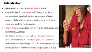 Introduction
● Most common cause of action tremor in adults.
● classically involves the hands and is brought out by arm
movement and sustained antigravity postures, affecting
common daily activities such as writing, drinking from a
glass, and handling eating utensils.
● slowly progressive and can also involve the head, voice, and,
uncommonly, the legs.
● It often has a familial basis with an autosomal dominant
mode of inheritance. At least three gene loci have been
implicated; in some cases (ETM1), the disorder is related to a
polymorphism in the D3 dopamine receptor gene (DRD3).
 