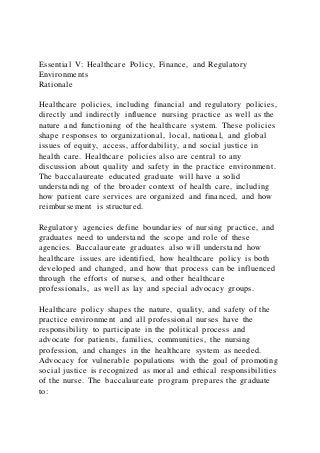 Essential V: Healthcare Policy, Finance, and Regulatory
Environments
Rationale
Healthcare policies, including financial and regulatory policies,
directly and indirectly influence nursing practice as well as the
nature and functioning of the healthcare system. These policies
shape responses to organizational, local, national, and global
issues of equity, access, affordability, and social justice in
health care. Healthcare policies also are central to any
discussion about quality and safety in the practice environment.
The baccalaureate educated graduate will have a solid
understanding of the broader context of health care, including
how patient care services are organized and financed, and how
reimbursement is structured.
Regulatory agencies define boundaries of nursing practice, and
graduates need to understand the scope and role of these
agencies. Baccalaureate graduates also will understand how
healthcare issues are identified, how healthcare policy is both
developed and changed, and how that process can be influenced
through the efforts of nurses, and other healthcare
professionals, as well as lay and special advocacy groups.
Healthcare policy shapes the nature, quality, and safety of the
practice environment and all professional nurses have the
responsibility to participate in the political process and
advocate for patients, families, communities, the nursing
profession, and changes in the healthcare system as needed.
Advocacy for vulnerable populations with the goal of promoting
social justice is recognized as moral and ethical responsibilities
of the nurse. The baccalaureate program prepares the graduate
to:
 