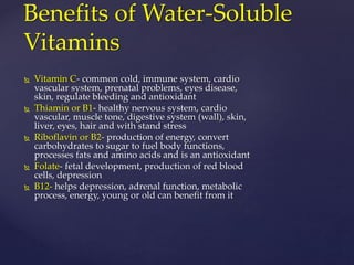 Benefits of Water-Soluble 
Vitamins 
 Vitamin C- common cold, immune system, cardio 
vascular system, prenatal problems, eyes disease, 
skin, regulate bleeding and antioxidant 
 Thiamin or B1- healthy nervous system, cardio 
vascular, muscle tone, digestive system (wall), skin, 
liver, eyes, hair and with stand stress 
 Riboflavin or B2- production of energy, convert 
carbohydrates to sugar to fuel body functions, 
processes fats and amino acids and is an antioxidant 
 Folate- fetal development, production of red blood 
cells, depression 
 B12- helps depression, adrenal function, metabolic 
process, energy, young or old can benefit from it 
 