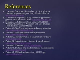 References 
 1. Andrea Cespedes, (September 24, 2014) Why are 
vitamins important to your body. Retrieved from: 
www.livestrong.com 
 2. Anastasia Stephens, (2014) Vitamin supplements : 
good or bad? Retrieved from: www.netdoctor.co.uk 
 3. Eleanor D. Schkenker, Sara Long Roth, (20110 
Williams’ Essentials of Nutrition and Diet Therapy 
Tenth Edition. Elsevier Mosby 
 Picture #1. Top 5 best anti-aging & beauty vitamins. 
www.livingprettynaturally.com 
 Picture #2. Multi-Vitamins and Supplements. 
www.rebuildingyou.com 
 Picture #3. The importance of vitamins in our body. 
www.artides.com 
 Picture#4. Organic food, vitamins & supplements. 
www.thecrunchygrocer.com 
 Picture #5. Vitamins. www.kidhealth.org 
 Picture #6. Protein: The most important macronutrient. 
www.brecontreras.com 
 Picture #7 02-Food-hydrates-body-021211.jpg. 
www.boldsky.com 
