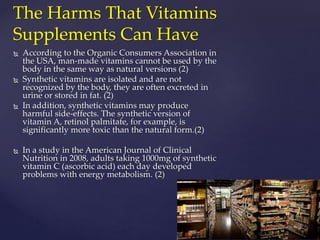 The Harms That Vitamins 
Supplements Can Have 
 According to the Organic Consumers Association in 
the USA, man-made vitamins cannot be used by the 
body in the same way as natural versions (2) 
 Synthetic vitamins are isolated and are not 
recognized by the body, they are often excreted in 
urine or stored in fat. (2) 
 In addition, synthetic vitamins may produce 
harmful side-effects. The synthetic version of 
vitamin A, retinol palmitate, for example, is 
significantly more toxic than the natural form.(2) 
 In a study in the American Journal of Clinical 
Nutrition in 2008, adults taking 1000mg of synthetic 
vitamin C (ascorbic acid) each day developed 
problems with energy metabolism. (2) 
 