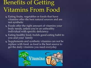 Benefits of Getting 
Vitamins From Food 
 Eating fruits, vegetables or foods that have 
vitamins offer the best natural sources and are 
not synthetic 
 Foods offer the right amount of vitamins your 
body needs, unless you’re an unhealthy 
individual with specific deficiency 
 Eating healthy food, builds good eating habit to 
you and your family 
 Supplements and synthetic vitamins can not be 
replace with food, as food is the best source to 
get the daily vitamins you need everyday 
 