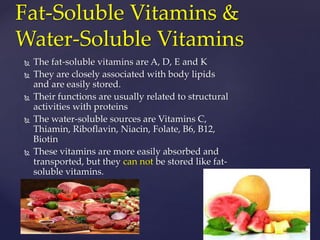 Fat-Soluble Vitamins & 
Water-Soluble Vitamins 
 The fat-soluble vitamins are A, D, E and K 
 They are closely associated with body lipids 
and are easily stored. 
 Their functions are usually related to structural 
activities with proteins 
 The water-soluble sources are Vitamins C, 
Thiamin, Riboflavin, Niacin, Folate, B6, B12, 
Biotin 
 These vitamins are more easily absorbed and 
transported, but they can not be stored like fat-soluble 
vitamins. 
 