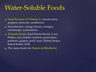 Water-Soluble Foods 
 Food Sources of Vitamin C; tomato juice, 
peppers, broccoli, cauliflower 
 Strawberries, orange choice, oranges, 
cantaloupe, watermelon 
 Thiamin foods; Total Raisin Brand, Corn 
Flakes, rice, instant oatmeal, green peas, 
potatoes, grapes, pork, ham, kidney beans, 
baked beans, milk 
 The same foods for Niacin & Riboflavin 
 