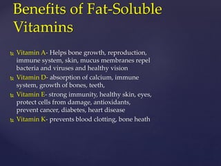 Benefits of Fat-Soluble 
Vitamins 
 Vitamin A- Helps bone growth, reproduction, 
immune system, skin, mucus membranes repel 
bacteria and viruses and healthy vision 
 Vitamin D- absorption of calcium, immune 
system, growth of bones, teeth, 
 Vitamin E- strong immunity, healthy skin, eyes, 
protect cells from damage, antioxidants, 
prevent cancer, diabetes, heart disease 
 Vitamin K- prevents blood clotting, bone heath 
 